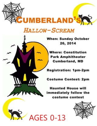 When: Sunday October
26, 2014
Where: Constitution
Park Amphitheater
Cumberland, MD
Registration: 1pm-2pm
Costume Contest: 2pm
Haunted House will
immediately follow the
costume contest
CUMBERLAND’S
HALLOW-SCREAM
AGES 0-13
 