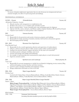 Erik D. Sabel
P H O N E ( 6 0 2 ) 3 2 0 - 0 7 6 7 • E - M A I L : E S A B E L 5 6 @ G M A I L . C O M
OBJECTIVE
To secure a dynamic employment opportunity that not only showcases my interpersonal and team
oriented strengths, but allows for personal growth and challenge.
PROFESSIONAL EXPERIENCE
10/2012 – Present FLSmidth Krebs Tucson, AZ
Aftermarket Production Associate
• Directly interface with management as complications arise
• Problem solve issues so as to complete tasks and deliver results
• Receive material orders. Locate, assemble parts, crate and prepare parts for shipment
• Operate fork-lifts, cranes, nail guns, sand blaster, update computer databases (Word and Excel based)
• Organize team members to ensure product order completion
2012 Veterans Security Tucson, AZ
Security Guard
• Responsible for the protection and security of persons, property, and buildings
• Responsible for timely reporting of incidents, interface with local law enforcement agencies
• Record keeping and file tracking
2011 - 2012 Mountain View High School Tucson, AZ
Head Baseball Coach
• Responsible for the overall organization, direction and supervision of student players
• Observe, cultivate and grow players’ skills, monitor student-athlete academic progress
• Facilitate the necessary practice, support and advice for the team to be successful
• Coordinate practice and game schedules, team travel
• Oversee and manage team budget and fundraising
• Set example of sportsmanship and communication, inspire players to reach their potential
• Supervise assistant coaches
2011 Spurlock Lawn and Landscape West Lafayette, IN
Team Lead
• Responsible for account management to include but not limited to budgeting, invoice creation, filing
and record keeping, customer interface and client retention
• Lead two teams, managed scheduling and assignment of labor
• Design collaboration and hands-on work in the field
2004 – 2010 Major League Baseball Tucson, AZ
Pitching Coach
Coached with Yakima Bears (Arizona Diamondbacks Affiliate), South Bend Silver Hawks (Arizona
Diamondbacks Affiliate), Visalia Rawhide (Arizona Diamondbacks Affiliate)
1996 – 2004 Major League Baseball/Minor League Baseball
Pitcher / Player
Minor League Teams played for: Lethbridge Black Diamonds (Arizona Diamondbacks Affiliate),
High Desert Mavericks (Arizona Diamondbacks Affiliate), El Paso Diablos (Arizona Diamondbacks
Affiliate), Tulsa Drillers (Arizona Diamondbacks Affiliate), Tucson Sidewinders (Arizona
Diamondbacks Affiliate), Toledo Mud Hens (Detroit Tigers Affiliate).
Major League Teams played for: Arizona Diamondbacks, Detroit Tigers
EDUCATION
1994 – 1996 Tennessee Tech University
Secondary Education (academic pursuit cut short by draft to MLB)
 