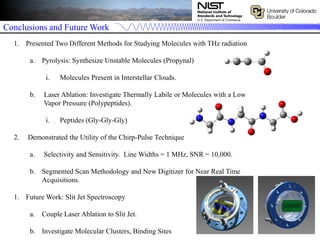 Conclusions and Future Work
1. Presented Two Different Methods for Studying Molecules with THz radiation
a. Pyrolysis: Synthesize Unstable Molecules (Propynal)
i. Molecules Present in Interstellar Clouds.
b. Laser Ablation: Investigate Thermally Labile or Molecules with a Low
Vapor Pressure (Polypeptides).
i. Peptides (Gly-Gly-Gly)
2. Demonstrated the Utility of the Chirp-Pulse Technique
a. Selectivity and Sensitivity. Line Widths = 1 MHz, SNR = 10,000.
b. Segmented Scan Methodology and New Digitizer for Near Real Time
Acquisitions.
1. Future Work: Slit Jet Spectroscopy
a. Couple Laser Ablation to Slit Jet.
b. Investigate Molecular Clusters, Binding Sites
 