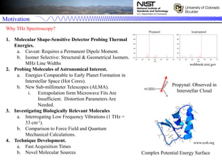 Motivation
1. Molecular Shape-Sensitive Detector Probing Thermal
Energies.
a. Caveat: Requires a Permanent Dipole Moment.
b. Isomer Selective: Structural & Geometrical Isomers.
MHz Line Widths
2. Probing Molecules of Astronomical Interest.
a. Energies Comparable to Early Planet Formation in
Interstellar Space (Hot Cores).
b. New Sub-millimeter Telescopes (ALMA).
i. Extrapolation form Microwave Fits Are
Insufficient. Distortion Parameters Are
Needed.
3. Investigating Biologically Relevant Molecules
a. Interrogating Low Frequency Vibrations (1 THz =
33 cm-1).
b. Comparison to Force Field and Quantum
Mechanical Calculations.
4. Technique Development.
a. Fast Acquisition Times
b. Novel Molecular Sources
Why THz Spectroscopy?
+
Propanol
webbook.nist.gov
Isopropanol
Complex Potential Energy Surface
Propynal: Observed in
Interstellar Cloud
www.rcsb.org
 
