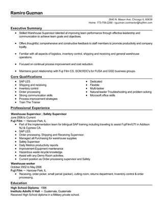 Ramiro Guzman
Executive Summary
Skilled Warehouse Supervisor talented at improving team performance through effective leadership and
communication to achieve team goals and objectives.
Offers thoughtful, comprehensive and constructive feedback to staff members to promote productivity and company
loyalty.
Familiar with all aspects of logistics, inventory control, shipping and receiving and general warehouse
operations.
Focused on continual process improvement and cost reduction.
Maintains good relationship with Fuji Film CS, SCM,RDC's for FUSA and GSD business groups.
Core Qualifications
SAP LES
Shipping and receiving
Inventory control
Order processing
Strong communication skills
Process improvement strategies
Train The Trainer
Dedicated
Flexible
Multi-tasker
Natural leader Troubleshooting and problem solving
Microsoft office skills
Professional Experience
Warehouse Supervisor ; Safety Supervisor
June 2006 to Current
Fuji Film － Hanover Park, IL
Part of the implementation team for bilingual SAP training including traveling to assist FujiFilm/UTI in Addison
NJ & Cypress CA.
SAP LES.
Order processing, Shipping and Receiving Supervisor.
Managed all Purchasing for warehouse supplies
Safety Supervisor
Daily Metrics productivity reports
Improvement Equipment maintenance
Hazardous waste recycle knowledge.
Assist with any Demo Room activities.
Current position as Order processing supervisor and Safety.
Warehouse worker
October 2002 to May 2006
Fuji Film － Hanover Park, IL
Receiving, order picker, small parcel (packer), cutting room, returns department, Inventory control & order
processing.
Education
High School Diploma : 1996
Instituto Adolfo V Hall － Guatemala, Guatemala
Received High School diploma in a Military private school.
2640 N. Mason Ave, Chicago IL 60639
Home: 773-759-2266 - rguzman.contractor@fujifilm.com
 