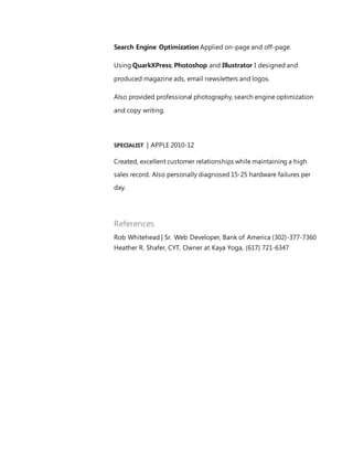 Search Engine Optimization Applied on-page and off-page.
Using QuarkXPress, Photoshop and Illustrator I designed and
produced magazine ads, email newsletters and logos.
Also provided professional photography, search engine optimization
and copy writing.
SPECIALIST | APPLE 2010-12
Created, excellent customer relationships while maintaining a high
sales record. Also personally diagnosed 15-25 hardware failures per
day.
References
Rob Whitehead | Sr. Web Developer, Bank of America (302)-377-7360
Heather R. Shafer, CYT, Owner at Kaya Yoga, (617) 721-6347
 
