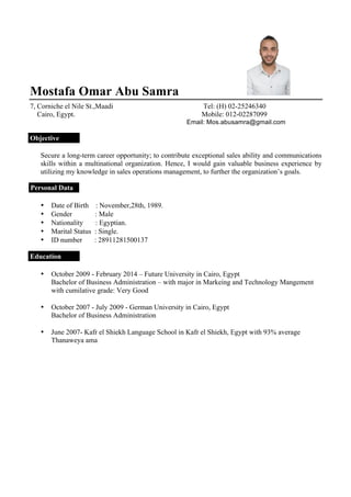 Mostafa Omar Abu Samra
7, Corniche el Nile St.,Maadi Tel: (H) 02-25246340
Cairo, Egypt. Mobile: 012-02287099
Email: Mos.abusamra@gmail.com
Objective
Secure a long-term career opportunity; to contribute exceptional sales ability and communications
skills within a multinational organization. Hence, I would gain valuable business experience by
utilizing my knowledge in sales operations management, to further the organization’s goals.
Personal Data
• Date of Birth : November,28th, 1989.
• Gender : Male
• Nationality : Egyptian.
• Marital Status : Single.
• ID number : 28911281500137
Education
• October 2009 - February 2014 – Future University in Cairo, Egypt
Bachelor of Business Administration – with major in Markeing and Technology Mangement
with cumilative grade: Very Good
• October 2007 - July 2009 - German University in Cairo, Egypt
Bachelor of Business Administration
• June 2007- Kafr el Shiekh Language School in Kafr el Shiekh, Egypt with 93% average
Thanaweya ama
 