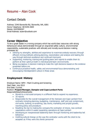 Resume – Alan Cook
Contact Details
Address: 3340 Stoneville Rd, Stoneville, WA, 6081
Home Telephone: 08 9295 2009
Mobile: 0447898507
Email Address: acawr@outlook.com
Career Objective
To be a great leader in a mining company which has world class resources with strong
behavioural values demonstrated through an engrained safety culture, environmental
responsibility, sustainable practices with ethically and morally sound decision making
processes by:
 Utilising my strengths, abilities and experience to maximise orebody recovery through
efficient mining methods utilising planning, reconciliation and analysis and leading the
way through technical excellence and continual improvent.
 Supporting, mentoring, training and guiding peers and reports to enable them to
perform at their optimum both in individual and team environments.
 Being courageous in decision making to make the right decisions based on the evidence
presented before me
 Continuous proactive health, safety and environmental focus demonstrating and
encouraging interdependent culture in these areas
Employment History
Employer Name: WPH - Plant Crushing and Screening
Start Date: July 2015
End Date: Current
Position: Project Manager, Dampier and Cape Lambert Ports
Responsibilities/Achievements:
 Moved to a mid-sized company in a different field to expand my experience.
 35 reports
 Responsible for the overall management of the Dampier and Cape Lambert Port
contracts including planning, budgeting, maintenance, staff and cost containment,
civil works, bulking, re-screening, day works, marketing and project growth,
rewriting policy and procedure.
 Resetting the bar to making the company the contractor of choice, new contract
negotiations within 6 weeks expanding operations at Cape Lambert
 Developing an inexperienced leadership team through mentoring and leadership led
behaviour.
 Instilling cultural change on the way the contractor works with the client to be
accepted as if they were the clients personnel
 
