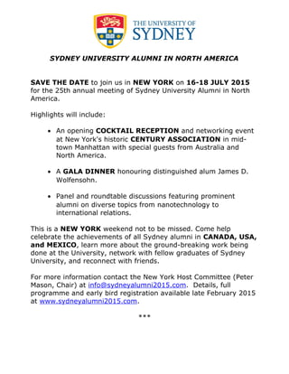 SYDNEY UNIVERSITY ALUMNI IN NORTH AMERICA
SAVE THE DATE to join us in NEW YORK on 16-18 JULY 2015
for the 25th annual meeting of Sydney University Alumni in North
America.
Highlights will include:
• An opening COCKTAIL RECEPTION and networking event
at New York's historic CENTURY ASSOCIATION in mid-
town Manhattan with special guests from Australia and
North America.
• A GALA DINNER honouring distinguished alum James D.
Wolfensohn.
• Panel and roundtable discussions featuring prominent
alumni on diverse topics from nanotechnology to
international relations.
This is a NEW YORK weekend not to be missed. Come help
celebrate the achievements of all Sydney alumni in CANADA, USA,
and MEXICO, learn more about the ground-breaking work being
done at the University, network with fellow graduates of Sydney
University, and reconnect with friends.
For more information contact the New York Host Committee (Peter
Mason, Chair) at info@sydneyalumni2015.com. Details, full
programme and early bird registration available late February 2015
at www.sydneyalumni2015.com.
***
 