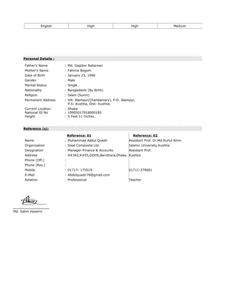 English High High Medium
Personal Details :
Father's Name : Md. Gagibor Rahaman
Mother's Name : Fahima Begom
Date of Birth : January 23, 1990
Gender : Male
Marital Status : Single
Nationality : Bangladeshi (By Birth)
Religion : Islam (Sunni)
Permanent Address : Vill: Alampur(Chandamary), P.O: Alampur,
P.S: Kushtia, Dist: Kushtia.
Current Location
National ID No
Height
:
:
:
Dhaka
19905017918000185
5 Feet 11 Inches.
Reference (s):
Reference: 01 Reference: 02
Name : Muhammad Addul Quadir Assistant Prof. Dr.Md.Ruhul Amin
Organization : Sisal Composite Ltd. Islamic University,Kushtia
Designation : Manager-Finance & Accounts Assistant Prof.
Address : H#342,R#05,DOHS,Baridhara,Dhaka. Kushtia.
Phone (Off.) :
Phone (Res.) :
Mobile : 01717- 175519 01711-379681
E-Mail : Abdulquadir78@gmail.com
Relation : Professional Teacher
Md. Salim Hossinn
 