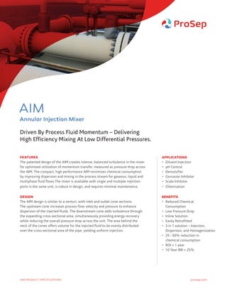 FEATURES
The patented design of the AIM creates intense, balanced turbulence in the mixer
for optimized utilization of momentum transfer, measured as pressure drop across
the AIM. The compact, high performance AIM minimizes chemical consumption
by improving dispersion and mixing in the process stream for gaseous, liquid and
multiphase fluid flows.The mixer is available with single and multiple injection
ports in the same unit, is robust in design, and requires minimal maintenance.
DESIGN
The AIM design is similar to a venturi, with inlet and outlet cone sections.
The upstream cone increases process flow velocity and pressure to enhance
dispersion of the injected fluids. The downstream cone adds turbulence through
the expanding cross-sectional area, simultaneously providing energy recovery
while reducing the overall pressure drop across the unit. The area behind the
neck of the cones offers volume for the injected fluid to be evenly distributed
over the cross-sectional area of the pipe, yielding uniform injection.
APPLICATIONS
•	 Diluent Injection
•	 pH Control
•	Demulsifier
•	 Corrosion Inhibitor
•	 Scale Inhibitor
•	Chlorination
BENEFITS
•	Reduced Chemical
Consumption
•	 Low Pressure Drop
•	 Inline Solution
•	 Easily Retrofitted
•	3 in 1 solution – Injection,
Dispersion, and Homogenization
•	25 - 50% reduction in
chemical consumption
•	 ROI  1 year
•	 10 Year IRR  25%
Driven By Process Fluid Momentum – Delivering
High Efficiency Mixing At Low Differential Pressures.
prosep.comAIM PRODUCT SPECIFICATIONS
AIM
Annular Injection Mixer
 