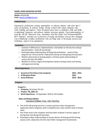 NAME: JAVED MUKHTAR SAYYED
Mobile:9552522343
Email: jawed.ms22@gmail.com
CAREER GOAL
Experienced professional seeking opportunities in software industry with more than 2
years of experience in software testing. Having worked with various industries like,
retail, banking and logistics, I have developed great team co-ordination skills and ability
to understand businesses and software industry processes quickly. Good understanding of
tools like HP QC, Microsoft Visio, automation tools like Quick Test Professional(QTP),
RFT, Selenium and their use in processes of testing and business process flow designing.
I am a Mindscript certified professional who can bring value to the people, process and
technology aspects of an organization.
o Involved in BPM process implementation and worked on the business design
documentation, review & test design
o Developed deep understanding of design documentation – process flow
diagrams (on Visio) and their implications during test designing and execution
o Worked extensively on testing projects and have good understanding of
various QC tools like HPQC
o Worked on various stages of testing from System testing, End to end testing
and regression testing
 Accenture Pvt Ltd (current company) 2014 - 2015
 JP Morgane Chase 2014
 Acme Software 2013 - 2014
Project 1:-
 Company: Accenture Pvt Ltd
 Project: TJX_GMI, US
 Work Experience:- 25 September 2014 to 7th October
Roles and Responsibility:
Assistant Software Eng. / QA Test Eng.
 Part of the QA testing team for a custom purchase order management
application which integrates with a comprehensive retail solution built on Oracle
retail.
 Part of the team since inception and have been involved in various stages of
testing from test design till execution.
 Developed a deep understanding of various phases of testing and the testing
process with a deep dive into the retail Order management functionality
Summary:
Work Experience:
Projects:
 