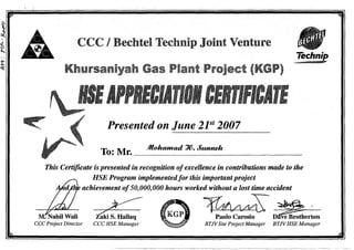 J.
(,
t
:t:<:(
CCC I Bechtel Technip Joint Venture
Khursaniyah Gas Plant Project (KGP)
Technip
Presented on June 21st
2007
To: Mr. .JJlnhamad 'J{). &mneh
This Certificate is presented in recognition ofexcellence in contributions made to the
HSE Program implementedfor this importantproject
achievement of50,000,000 hours worked without a lost time accident
M:-Nabil Wall Z"aki S. Hallaq
~~~.Paolo Carosio Dave Brotherton
CCC Project Director CCC HSE Manager BTJVSite Project Manager BTJVHSE Manager
 