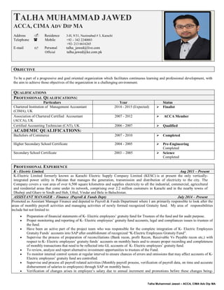 Talha Muhammed Jawed – ACCA, CIMA Adv Dip MA
TALHA MUHAMMAD JAWED
ACCA, CIMA ADV DIP MA
Address  Residence 3-H, 9/31, Nazimabad # 3, Karachi
Telephone  Mobile +92 – 342 2240003
+92- 213 6616265
E-mail  Personal talha_jawed@live.com
Official talha.jawed@ke.com.pk
OBJECTIVE
To be a part of a progressive and goal oriented organization which facilitates continuous learning and professional development, with
the aim to achieve those objectives of the organization in a challenging environment.
QUALIFICATIONS
PROFESSIONAL QUALIFICATIONS:
Particulars Year Status
Chartered Institution of Management Accountant
(CIMA), UK
2014 - 2015 (Expected)  Finalist
Association of Chartered Certified Accountant
(ACCA), UK
2007 - 2012  ACCA Member
Certified Accounting Technician (CAT), UK 2006 - 2007  Qualified
ACADEMIC QUALIFICATIONS:
Bachelors of Commerce 2007 - 2010  Completed
Higher Secondary School Certificate 2004 - 2005  Pre-Engineering
Completed
Secondary School Certificate 2003 – 2005  Science
Completed
PROFESSIONAL EXPERIENCE
K - Electric Limited. Aug 2011 – Present
K-Electric Limited formerly known as Karachi Electric Supply Company Limited (KESC) is at present the only vertically-
integrated power utility in Pakistan that manages the generation, transmission and distribution of electricity to the city. The
Company covers a vast area of over 6,500 square kilometres and supplies electricity to all the industrial, commercial, agricultural
and residential areas that come under its network, comprising over 2.2 million customers in Karachi and in the nearby towns of
Dhabeji and Gharo in Sindh and Hub, Uthal, Vindar and Bela in Baluchistan.
ASSISTANT MANAGER – Finance (Payroll & Funds Dept) July 2014 – Present
Promoted as Assistant Manager Finance and deputed to Payroll & Funds Department where I am primarily responsible to look after the
areas of monthly payroll activities and managing activities of newly formed recognized Gratuity fund. My area of responsibilities
include but not limited to:
 Preparation of financial statements of K- Electric employees’ gratuity fund for Trustees of the fund and for audit purpose.
 Proper monitoring and reporting of K- Electric employees’ gratuity fund accounts, legal and compliances issues to trustees of
the fund.
 Have been an active part of the project team who was responsible for the complete integration of K- Electric Employees
Gratuity Funds` accounts into SAP after establishment of recognized “K-Electric Employees Gratuity Fund”.
 Supervise the process of preparation of reconciliations (Bank recon, profit Recon, Receivable Vs Payable recon etc,) with
respect to K- Electric employees’ gratuity funds` accounts on monthly basis and to ensure proper recording and completeness
of monthly transactions that need to be reflected into GL accounts of K- Electric employees’ gratuity fund.
 To review, analyze and report alternative investment opportunities to trustees of the Fund.
 To monitor internal control system at regular interval to ensure chances of errors and omissions that may affect accounts of K-
Electric employees’ gratuity fund are controlled.
 Supervise and process all payroll related activities (Monthly payroll process, verification of payroll data, on time and accurate
disbursement of salaries to employees) through SAP on monthly basis.
 Verification of changes arises in employee’s salary due to annual increment and promotions before these changes being-
 