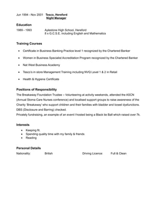 Jun 1994 - Nov 2001 Tesco, Hereford
Night Manager
Education
1989 - 1993 Aylestone High School, Hereford
8 x G.C.S.E. including English and Mathematics
Training Courses
• Certificate in Business Banking Practice level 1 recognized by the Chartered Banker
• Women in Business Specialist Accreditation Program recognized by the Chartered Banker
• Nat West Business Academy
• Tesco’s in store Management Training including NVQ Level 1 & 2 in Retail
• Health & Hygiene Certificate
Positions of Responsibility
The Breakaway Foundation Trustee – Volunteering at activity weekends, attended the ASCN
(Annual Stoma Care Nurses conference) and localised support groups to raise awareness of the
Charity ‘Breakaway’ who support children and their families with bladder and bowel dysfunctions.
DBS (Disclosure and Barring) checked.
Privately fundraising, an example of an event I hosted being a Black tie Ball which raised over 7k.
Interests
• Keeping fit.
• Spending quality time with my family & friends
• Reading
Personal Details
Nationality: British Driving Licence: Full & Clean
 