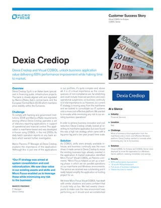 Overview
Dexia Crediop S.p.A. is an Italian bank special-
ized in financing public infrastructure projects.
The bank is closely aligned with and regulated
by Banca d’Italia, Italy’s central bank, and the
European Central Bank (ECB) which maintains
price stability within the Eurozone.
Challenge
To comply with banking and government insti-
tutions, (ECB and Banca d’Italia requirements
among others) Dexia Crediop operates a set
of statutory reporting applications in support
of operational and financial control. This appli-
cation is mainframe-based and was developed
in-house using COBOL in the mid 2000s. Its
daily batch operation reports on any bank ac-
tions which warrant further investigation.
Marco Pavonio, IT Manager at Dexia Crediop,
explains the importance of the application:
“Although this is just one of the applications
in our portfolio, it’s quite complex and, above
all, it is of critical importance as the conse-
quences of non-compliance are far-stretching
and could include financial sanctions and even
operational suspension, so business continuity
is of vital importance to us. However, our current
IT strategy is moving away from the mainframe
and we looked to consolidate our IT systems
onto a more cost-effective platform. We wanted
to innovate while minimizing any risk to our ex-
isting business operations.”
In order to achieve business innovation and cost
reduction, Dexia Crediop initially looked at re­
writ­ing its mainframe application but soon found
this was a high risk strategy which came with a
big price tag and a two year project time scale.
Solution
As COBOL skills were already available in-
house, and business continuity was the main
driver, it made sense to Dexia Crediop to reuse
the existing business logic already invested in
the application. A market evaluation identified
Micro Focus®
Visual COBOL, as Pavonio com-
ments: “Micro Focus helped us set up a test-
ing phase in which we ran parallel operations
on our mainframe and Windows environments.
The service we received was outstanding and it
really helped simplify the application re-hosting
project for us.
We knew Micro Focus Visual COBOL had dealt
with similar situations and were confident that
it could help us too. We had weekly check-
points to make sure the new environment was
performing as it should and we established
Dexia Crediop
Dexia Crediop and Visual COBOL unlock business application
value delivering 60% performance improvement while halving time
to market.
At a Glance
	Industry
	 Financial Services
	Location
	Italy
	Challenge
	Move a business-critical application from the
mainframe onto a more cost-effective Windows
platform. Dexia Crediop wanted to innovate while
minimizing any risk to its business.
	Solution
	Visual COBOL for Eclipse and COBOL Server were
deployed to move the application to a Windows
Server platform, realizing immediate cost savings.
	Results
+	 60% performance improvement
+	 18 month ROI achievement
+	 Full reuse of business intelligence
+	 Halved the time to market
Customer Success Story
Visual COBOL for Eclipse
COBOL Server
“Our IT strategy was aimed at
system consolidation and cost
rationalization. We saw clear value
in our existing assets and skills and
Micro Focus enabled us to leverage
these while minimizing any risk
to the business.”
MARCO PAVONIO
IT Manager
Dexia Crediop
 