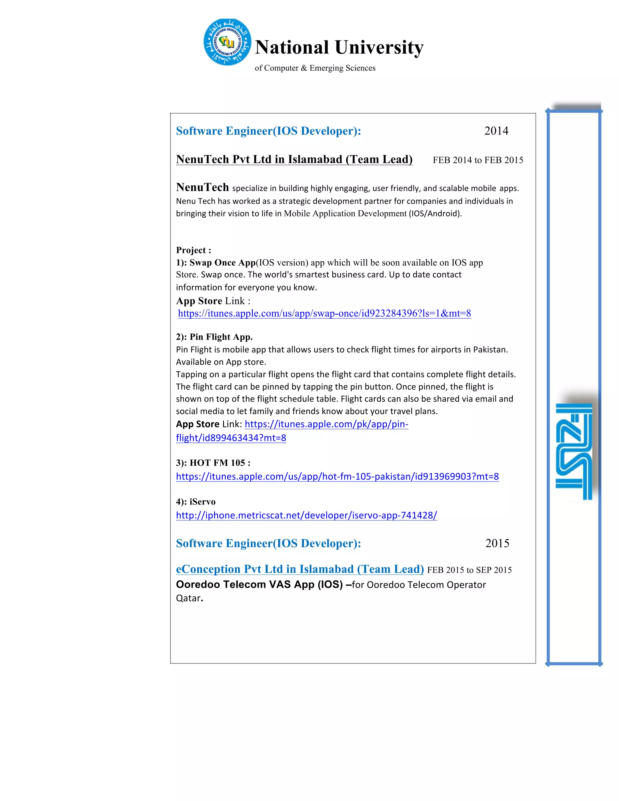 National University
of Computer & Emerging Sciences
Software Engineer(IOS Developer): 2014
NenuTech Pvt Ltd in Islamabad (Team Lead) FEB 2014 to FEB 2015
NenuTech specialize	in	building	highly	engaging,	user	friendly,	and	scalable	mobile apps.	
Nenu	Tech	has	worked	as	a	strategic	development	partner	for	companies	and	individuals	in	
bringing	their	vision	to	life	in	Mobile Application Development	(IOS/Android).
Project :
1): Swap Once App(IOS version) app which will be soon available on IOS app
Store. Swap	once.	The	world's	smartest	business	card.	Up	to	date	contact
information	for	everyone	you	know.
App Store Link :
https://itunes.apple.com/us/app/swap-once/id923284396?ls=1&mt=8
2): Pin Flight App.
Pin	Flight	is	mobile	app	that	allows	users	to	check	flight	times	for	airports	in	Pakistan.	
Available	on	App	store.
Tapping	on	a	particular	flight	opens	the	flight	card	that	contains	complete	flight	details.	
The	flight	card	can	be	pinned	by	tapping	the	pin	button.	Once	pinned,	the	flight	is	
shown	on	top	of	the	flight	schedule	table.	Flight	cards	can	also	be	shared	via	email	and	
social	media	to	let	family	and	friends	know	about	your	travel	plans.
App	Store	Link:	https://itunes.apple.com/pk/app/pin-
flight/id899463434?mt=8
3): HOT FM 105 :
https://itunes.apple.com/us/app/hot-fm-105-pakistan/id913969903?mt=8
4): iServo
http://iphone.metricscat.net/developer/iservo-app-741428/
Software Engineer(IOS Developer): 2015
eConception Pvt Ltd in Islamabad (Team Lead) FEB 2015 to SEP 2015
Ooredoo Telecom VAS App (IOS) –for	Ooredoo	Telecom	Operator
Qatar.
 