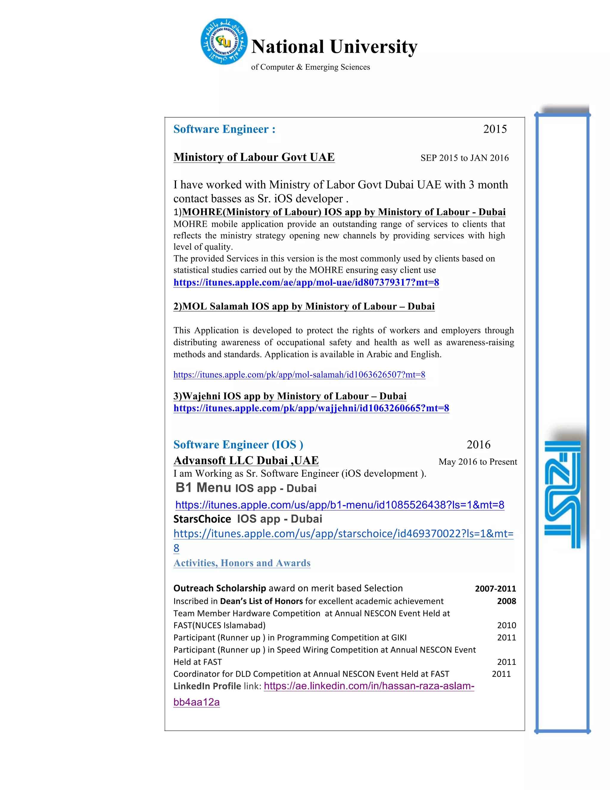 National University
of Computer & Emerging Sciences
Software Engineer : 2015
Ministory of Labour Govt UAE SEP 2015 to JAN 2016
I have worked with Ministry of Labor Govt Dubai UAE with 3 month
contact basses as Sr. iOS developer .
1)MOHRE(Ministory of Labour) IOS app by Ministory of Labour - Dubai
MOHRE mobile application provide an outstanding range of services to clients that
reflects the ministry strategy opening new channels by providing services with high
level of quality.
The provided Services in this version is the most commonly used by clients based on
statistical studies carried out by the MOHRE ensuring easy client use
https://itunes.apple.com/ae/app/mol-uae/id807379317?mt=8
2)MOL Salamah IOS app by Ministory of Labour – Dubai
This Application is developed to protect the rights of workers and employers through
distributing awareness of occupational safety and health as well as awareness-raising
methods and standards. Application is available in Arabic and English.
https://itunes.apple.com/pk/app/mol-salamah/id1063626507?mt=8
3)Wajehni IOS app by Ministory of Labour – Dubai
https://itunes.apple.com/pk/app/wajjehni/id1063260665?mt=8
Software Engineer (IOS ) 2016
Advansoft LLC Dubai ,UAE May 2016 to Present
I am Working as Sr. Software Engineer (iOS development ).
B1 Menu IOS app - Dubai
https://itunes.apple.com/us/app/b1-menu/id1085526438?ls=1&mt=8
StarsChoice	 IOS app - Dubai 	
https://itunes.apple.com/us/app/starschoice/id469370022?ls=1&mt=
8	
Activities, Honors and Awards
Outreach	Scholarship	award	on	merit	based	Selection 2007-2011
Inscribed	in	Dean’s	List	of	Honors	for	excellent	academic	achievement 2008
Team	Member	Hardware	Competition		at	Annual	NESCON	Event	Held	at
FAST(NUCES	Islamabad) 2010
Participant	(Runner	up	)	in	Programming	Competition	at	GIKI 2011
Participant	(Runner	up	)	in	Speed	Wiring	Competition	at	Annual	NESCON	Event
Held	at	FAST 2011
Coordinator	for	DLD	Competition	at	Annual	NESCON	Event	Held	at	FAST 2011
LinkedIn	Profile	link:	https://ae.linkedin.com/in/hassan-raza-aslam-
bb4aa12a
 