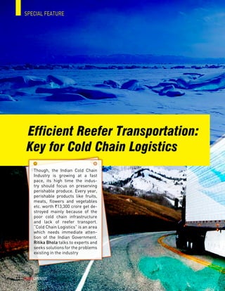 Efficient Reefer Transportation:
SPECIAL FEATURE
Key for Cold Chain Logistics
Though, the Indian Cold Chain
Industry is growing at a fast
pace, its high time the indus-
try should focus on preserving
perishable produce. Every year,
perishable products like fruits,
meats, flowers and vegetables
etc. worth `13,300 crore get de-
stroyed mainly because of the
poor cold chain infrastructure
and lack of reefer transport.
“Cold Chain Logistics” is an area
which needs immediate atten-
tion of the Indian Government.
Ritika Bhola talks to experts and
seeks solutions for the problems
existing in the industry
CargoConnect - june 201512
 