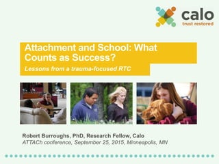 Attachment and School: What
Counts as Success?
Lessons from a trauma-focused RTC
Robert Burroughs, PhD, Research Fellow, Calo
ATTACh conference, September 25, 2015, Minneapolis, MN
 