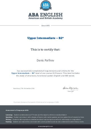 Since 1970
Upper Intermediate – B2*
This is to certify that:
Denis Porfirev
has successfully completed all requirements and criteria for the
Upper Intermediate – B2* level of our course (115 hours). This level includes
the study of structures, functional spoken English and 568 words.
Barcelona, 27th November 2016
Principal
*Common European Framework of Reference for Languages (CEFR)
Assessment of language skills:
Listening: Student understands most TV news and the majority of films in standard dialect.
Speaking: Student can interact with a degree of fluency with native speakers and can explain his or her point of view.
Writing: Student is able to produce a detailed text about various topics as well as to write essays or compositions.
Reading: Student can read articles concerned with current problems and can also understand modern literary works.
www.abaenglish.com
 
