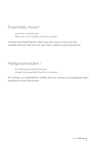 Your floor is the fifth wall.
Make sure it is the ‘perfect’ fit for your interior.
Essentially Yours !
Ihr Fußboden als fünfte Dimension.
Erleben Sie das perfekte Outfit für Ihr Interieur.
Maßgeschneidert !
Combo from EarthWerks® offers you the smart choice and the
durable solution that will suit your color schemes and inspirations.
Mit Combo von EarthWerks® treffen Sie eine sichere und langlebige Wahl,
passend zu Ihren Wünschen.
EarthWerks OPERA Combo
1
 