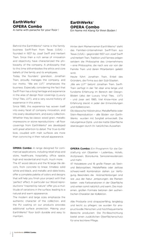 EarthWerks®
OPERA Combo
A name with panache for your floor !
Behind the EarthWerks® name is the family
business Swiff-Train from Texas (USA) -
founded in 1937 by Josef Swiff and Herbert
Train. Since then a rich sense of innovation
and objectivity have characterized the phi-
losophy of the company. A philosophy that
to this time still embodies the ethos and core
beliefs of the family and its employees.
Today the founders’ grandson, Jonathan
Train, proudly manages the company, and
our motto; “We are LVT,” emphasizes the
business. Especially considering the fact that
Swiff-Train has a long heritage and experience
in the area of design floor coverings (Luxury
Vinyl Tiles, LVT), and a very sound history of
experience in this arena.
Since 1985, this experience has woven itself
into every facet of company innovation, and
into every development, and every collection.
Whether they be classic wood grain, metallic
impressions or stone reproductions - all floor
coverings from EarthWerks® are developed
with great attention to detail. The ‘true-to-life’
look, coupled with matt surfaces are more
than convincing in their natural appearance.
OPERA Combo: A range designed for com-
mercial applications, including retail shop and
store, healthcare, hospitality, office space,
high end residential and much, much more.
The 47 wood décors and the 16 large tile dé-
cors, from concrete to linear, timeless solid
white and black, and metallic and slate looks,
offer a complete palette of colors and designs
that will help you finish your project with that
‘perfect’ effect. In particular our Wood repro-
ductions “inspired by nature” offer you a mul-
titude of variations in the surface, leading to a
natural and warm appearance.
The modern and large sizes emphasize the
authentic character of the collection, and
the PU coating on our products provides
additional surface protection. Making your
EarthWerks® floor both durable and easy to
maintain.
EarthWerks®
OPERA Combo
Ein Name mit Klang für Ihren Boden !
Hinter dem Markennamen EarthWerks® steht
das Familien-Unternehmen Swiff-Train aus
Texas (USA) - gegründet 1937 von Josef Swiff
und Herbert Train. Tradition und Fairness prägen
seitdem die Philosophie des Unternehmens
– eine Philosophie, die nach wie vor von der
Familie Train und deren Mitarbeitern gelebt
wird.
Heute führt Jonathan Train, Enkel des
Gründers, die Firma aus den Süd-Staaten.
„We are LVT“ betont Jonathan Train. Swiff-
Train verfügt in der Tat über eine lange und
fundierte Erfahrung im Bereich der Design-
Böden (also der Luxury Vinyl Tiles, LVT)
- und zwar seit 1985. Viel Know-How und
Erfahrung steckt in jeder der Entwicklungen
und Kollektionen.
Ob klassische Holzstruktur, Metalleffekte oder
Stein-Reproduktion - alle Böden von Earth-
Werks wurden mit Sorgfalt entwickelt. Die
naturgetreue Optik und die matte Oberfläche
überzeugen durch ihr natürliches Aussehen.
OPERA Combo: Ein Programm für die Ge-
staltung von Objekten - Ladenbau, Hotels,
Arztpraxen, Büroräume, Seniorenresidenzen
und mehr.
47 Holzdekore und 16 große Fliesen als Stein-
und Betonoptiken, Metalleffekte oder zeitlose
schwarz-weiß Kombination stehen zur Verfü-
gung. Besonders die Holznachbildungen sind
wie „aus der Natur „entsprungen; die Planken
bieten viele Farbvariationen in der Oberfläche
und wirken somit natürlich und warm. Die mod-
ernen, großen Formate betonen den authen-
tischen Charakter der Kollektion.
Alle Produkte sind strapazierfähig, langlebig
und leicht zu pflegen; sie wurden für ans-
pruchsvolle Menschen und hochfrequentierte
Bereiche produziert. Die PU-Beschichtung
bietet einen zusätzlichen Oberflächenschutz
für eine leichtere Pflege.
EarthWerks OPERA Combo
2
 