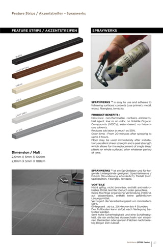 LIGHT BROWN
CREAM
GOLD
BLACK
LIGHT GREY
SILVER
FEATURE STRIPS / AKZENTSTREIFEN
Dimension / Maß :
2,5mm X 5mm X 100cm
2,0mm X 5mm X 100cm	
Spraywerks
Feature Strips / Akzentstreifen - Spraywerks
EarthWerks OPERA Combo
47
SPRAYWERKS ™ is easy to use and adheres to
following surfaces: concrete (use primer), metal,
wood, fiberglass, terrazzo.
PRODUCT BENEFITS :
Non-toxic, non-flammable, contains antimicro-
bial agent, low or no odor, no Volatile Organic
Compounds (VOC’s), water-based, no hazard-
ous solvents.
Reduces job labor as much as 50%.
Open time : From 20 minutes after spraying to
up to 4 hours.
Floor may be used immediately after installa-
tion; excellent sheer strength and a peel strength
which allows for the replacement of single tiles/
planks or whole surfaces, after whatever period
of time.
SPRAYWERKS ™ ist ein Sprühkleber und für fol-
gende Untergründe geeignet: Spachtelmasse /
Estrich (Grundierung erforderlich), Metall, Holz,
Spanplatten, Fiberglas, Terrazzo.
VORTEILE
Nicht giftig, nicht brennbar, enthält anti-mikro-
bielles Mittel, leichter Geruch oder geruchlos.
Keine flüchtige organische Verbindung (VOC’s),
auf Wasserbasis, enthält keine gefährlichen
Lösungsmittel.
Verringert die Verarbeitungszeit um mindestens
50 %.
Einlegezeit : ab ca. 20 Minuten bis 4 Stunden.
Der Fußboden kann sofort nach Verlegung be-
treten werden.
Sehr hohe Scherfestigkeit und eine Schälfestig-
keit, die ein einfaches Auswechseln von einzel-
nen Elementen oder ganzen Flächen nach belie-
big langer Zeit zulässt.
 