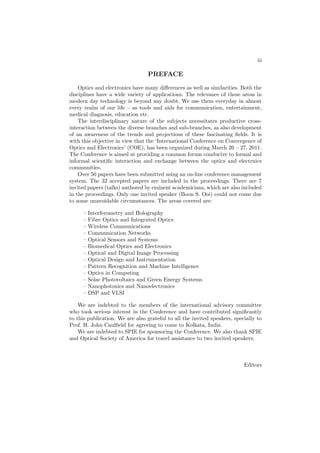 iii
PREFACE
Optics and electronics have many diﬀerences as well as similarities. Both the
disciplines have a wide variety of applications. The relevance of these areas in
modern day technology is beyond any doubt. We use them everyday in almost
every realm of our life – as tools and aids for communication, entertainment,
medical diagnosis, education etc.
The interdisciplinary nature of the subjects necessitates productive cross-
interaction between the diverse branches and sub-branches, as also development
of an awareness of the trends and projections of these fascinating ﬁelds. It is
with this objective in view that the ‘International Conference on Convergence of
Optics and Electronics’ (COE), has been organized during March 26 – 27, 2011.
The Conference is aimed at providing a common forum conducive to formal and
informal scientiﬁc interaction and exchange between the optics and electrnics
communities.
Over 50 papers have been submitted using an on-line conference management
system. The 32 accepted papers are included in the proceedings. There are 7
invited papers (talks) authored by eminent academicians, which are also included
in the proceedings. Only one invited speaker (Boon S. Ooi) could not come due
to some unavoidable circumstances. The areas covered are:
– Interferometry and Holography
– Fibre Optics and Integrated Optics
– Wireless Communications
– Communication Networks
– Optical Sensors and Systems
– Biomedical Optics and Electronics
– Optical and Digital Image Processing
– Optical Design and Instrumentation
– Pattern Recognition and Machine Intelligence
– Optics in Computing
– Solar Photovoltaics and Green Energy Systems
– Nanophotonics and Nanoelectronics
– DSP and VLSI
We are indebted to the members of the international advisory committee
who took serious interest in the Conference and have contributed signiﬁcantly
to this publication. We are also grateful to all the invited speakers, specially to
Prof. H. John Caulﬁeld for agreeing to come to Kolkata, India.
We are indebted to SPIE for sponsoring the Conference. We also thank SPIE
and Optical Society of America for travel assistance to two invited speakers.
Editors
 