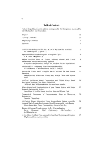 Table of Contents
Neither the publisher nor the editors are responsible for the opinions expressed by
individual authors and the speakers.
Preface iii
Advisory Committee iv
Organizing Committee v
Sponsors v
Artificial and Biological Color the ABCs: Can We See Color in the IR?
H. John Caulfield (Keynote - 1)
1
Optics and Electronics Convergence in Integrated Optics
S. K. Lahiri (Keynote - 2)
3
Object detection based on Feature Selective method with Linear
Discriminant Analysis and Boosting approach
Wonju Lee, Donghoon Lee, Seukgyo Suh, Gi-Hyun Seo and Mignon Park
8
Microscopic TV Holography for Microsystems Metrology
U. Paul Kumar, N. Krishna Mohan, and M.P. Kothiyal
14
Intersection Kernel Dual ν–Support Vector Machine for Fast Human
Detection
Donghoon Lee, Wonju Lee, Jeisung Lee, Minkyu Cheon and Mignon
Park
22
Artificial Intelligence Based Compression and Elliptic Curve Based
Encryption Technique Over Binary Finite Field
Subhranil Som, Subhapam Kundu, Joytsna Kumar Mandal
30
Chaos Control and Synchronization of New Chaotic System with Single
Input via Backstepping Design
Sung-Hoon Yu, Je-Hun Hahm, Hyo-Seok Kang and Mignon Park
37
Tropospheric Attenuation of Electromagnetic Wave at Microwave
Frequencies
Swastika Chakraborty
50
All-Optical Binary Subtraction Using Semiconductor Optical Amplifier
Assisted Mach-Zehnder Interferometer Based Programmable Logic Device
Mantu Kumar Das, Tanay Chattopadhyay, Jitendra Nath Roy
54
Design of Compact Printed Antenna for 2.4 GHz Applications
Barun Mazumdar, Ujjal Chakraborty, S.K.Chowdhury ,
A.K.Bhattacharjee
62
A Novel Low-Cost Real-Time Approach to Heart Beat Monitoring and Analysis
Meghamala Dutta and Sourav Dutta
67
vi
 