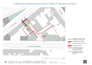 C.6. Plan des contraintes architecturales et urbaines C. Documents graphiques
BOULEVARD DE BRANDEBOURG
RUE DE LA
GARE
ALIGNEMENT SUR RUE
ALIGNEMENT SOUHAITÉ LE
LONG DU CHEMINEMENT
INTÉRIEUR DE L’ILOT 1E2
ADOSSEMENT SOUHAITÉ
DES PIGNONS EN LIMITE DE
PARCELLE
ACCES PARKING SOUTERRAIN
PORCHE ( HAUTEUR LIBRE ≥ 4.5M )
CONTINUITÉ PIÉTONNE PRIVÉE
COMMUNE AUX DEUX LOTS 1E2
1E2a
1E2b
RUEMOLIERE
ZAC Ivry CONFLUENCES
0 10 50 m
ZAC Ivry CONFLUENCES Fiche de lot 1E2a
agence Reichen et Robert & Associes / 17 rue Brézin 75014 Paris 12
NORD
 