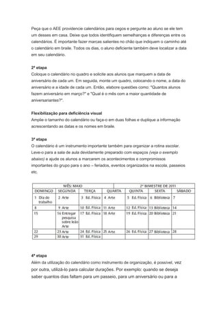 Peça que o AEE providencie calendários para cegos e pergunte ao aluno se ele tem
um desses em casa. Deixe que todos identifiquem semelhanças e diferenças entre os
calendários. É importante fazer marcas salientes no chão que indiquem o caminho até
o calendário em braile. Todos os dias, o aluno deficiente também deve localizar a data
em seu calendário.


2ª etapa
Coloque o calendário no quadro e solicite aos alunos que marquem a data de
aniversário de cada um. Em seguida, monte um quadro, colocando o nome, a data do
aniversário e a idade de cada um. Então, elabore questões como: "Quantos alunos
fazem aniversário em março?" e "Qual é o mês com a maior quantidade de
aniversariantes?".


Flexibilização para deficiência visual
Amplie o tamanho do calendário ou faça-o em duas folhas e duplique a informação
acrescentando as datas e os nomes em braile.


3ª etapa
O calendário é um instrumento importante também para organizar a rotina escolar.
Leve-o para a sala de aula devidamente preparado com espaços (veja o exemplo
abaixo) e ajude os alunos a marcarem os acontecimentos e compromissos
importantes do grupo para o ano – feriados, eventos organizados na escola, passeios
etc.




4ª etapa
Além da utilização do calendário como instrumento de organização, é possível, vez
por outra, utilizá-lo para calcular durações. Por exemplo: quando se deseja
saber quantos dias faltam para um passeio, para um aniversário ou para a
 