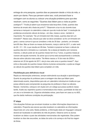 entrega de uma pesquisa, quantos dias se passaram desde o início do mês, e
assim por diante. Para que pensem sobre isso, você precisará fazer a
contagem com os alunos ou colocar uma situação-problema para que eles
resolvam, como as seguintes: "Quantos dias faltam para a visita ao jardim
zoológico?"; "Vocês já sabem que ensaiamos toda terça-feira. Então, quantos dias
teremos de ensaio até a festa de junho?"; "Observem a lua no céu durante duas
semanas e marquem no calendário a data em que ela muda de fase". A resolução de
problemas envolvendo cálculo de tempo - em dias, meses e anos - também é
importante. Por exemplo: "Se um trimestre tem três meses, quantos dias tem um
trimestre?". Nesse caso, discuta que valor se deve considerar: se for um trimestre em
geral, o senso comum é que se considere o mês de 30 dias - portanto, um trimestre
terá 90 dias. Mas se forem os meses de fevereiro, março e abril de 2011, o valor será
de 28 + 31 + 30, o que resulta em 89 dias. Também é possível se fazer o cálculo de
quantos dias tem o bimestre ou o semestre. Se a classe já trabalha com números
maiores, o cálculo pode ser de quantos meses tem 6 ou 7 anos, e quantos meses já
viveram até aquele momento. Se achar que a turma está acompanhando o conteúdo,
discuta sobre cálculos mais exatos: "Se Maria nasceu a 10 de maio de 2004 e
estamos em 20 de agosto de 2011, ela já viveu sete anos e quantos meses?". Aqui
entra a discussão de quantos meses inteiros é preciso acrescentar, e pode-se chegar
ao cálculo de quantos dias faltam para completar um mês.


Flexibilização para deficiência visual
Repita as intervenções anteriores, sempre estimulando sua atuação e aprendizagem.
Quanto às perguntas do professor para a contagem dos dias que faltam para
determinado evento, disponibilize para ele um calendário individual em braille em que
possa utilizá-lo para compreender as perguntas do professor e fazer os cálculos.
Nesses momentos, coloque-o em dupla com um colega que possa auxiliá-lo nessa
tarefa. Avalie seu repertório quanto à nomenclatura dos meses, quantidade de dias em
um ano e no bimestre etc. Organize atividades extras, para fazer em casa ou no AEE,
que lhe darão melhores condições de participação.


5ª etapa
Crie situações fictícias que envolvam localizar ou obter informações disponíveis no
calendário. Proponha aos alunos que eles localizem no calendário as informações
disponíveis em uma carta. Neste problema, a informação dada em linguagem coloquial
deverá ser localizada no calendário do mês de janeiro. Observe como os alunos
localizam as datas e quais das atividades mencionadas são registradas. Eles podem
localizar os dias das excursões, as datas da carta e do começo e do final da viagem
de férias.
 