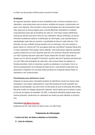 ou fazer uso de punção e lâmina para a escrita em braile.


Avaliação
No segundo semestre, depois de já ter trabalhado todo o primeiro semestre com o
calendário, você pode propor que os alunos, divididos em grupos, confeccionem um
para o ano seguinte. Para escolher o tema de ilustrações que vão acompanhar cada
mês, peça que os alunos tragam para a escola diferentes calendários e analisem
conjuntamente quais são as temáticas de cada um. Com base nessas referências,
cada grupo decide qual será o tema do seu calendário. Nessa confecção, os alunos
enfrentam problemas relativos à distribuição da informação, suas características e
regularidades (sete dias por semana, a quantidade de dias em cada mês etc.). Por
exemplo: por que a tabela começa sempre com um domingo, mas nem sempre a
gente coloca um número ali? Por que alguns dias são vermelhos? Quantas folhas terá
o nosso calendário? Para ajudar nessa reflexão, você pode propor algumas questões:
quantos meses tem um ano? Quantos dias tem uma semana? Quantas semanas tem
um mês? Quantos dias tem cada mês? Quais meses têm 30 dias? Quais são os
meses com 31 dias de duração? E fevereiro, quantos dias tem? Quantas semanas tem
um ano? Além das ilustrações de cada mês, não se deve deixar de registrar os
feriados previstos, tanto os nacionais, quanto os estaduais e municipais. Como os
alunos já pesquisaram as mudanças de fases da lua, você também pode pedir que
pesquisem e registrem em que dias estão previstas as mudanças dessas fases no
calendário a ser confeccionado.


Flexibilização para deficiência visual
Organize um grupo para o estudante portador de deficiência visual com alunos mais
avançados e que sejam colaboradores. Faça intervenções de modo a garantir seu
espaço de participação, que será maior na discussão do que na execução das tarefas.
Ele pode auxiliar os colegas separando materiais, dando ideias para os temas ou para
as formas de registro da atividade. No AEE, o estudante deficiente poderá fazer essa
mesma proposta, construindo um calendário em braile que será utilizado no próximo
ano.

Consultoria Ida Maria Fanchini,
professora da EE José Carlos da Silva Junior, em São Paulo



                            Tratamento da informação

Leitura de lista de dados coletados ou fornecidos.

 1) Lista de coleções.
 