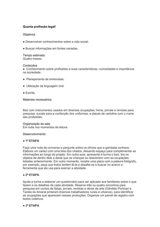 Quanta profissão legal!

Objetivos

● Desenvolver conhecimentos sobre a vida social.

● Buscar informações em fontes variadas.

Tempo estimado
Quatro meses.

Conteúdos
● Conhecimento sobre profissões e suas características, curiosidades e importância
na sociedade.

● Planejamento de entrevistas.

● Utilização de linguagem oral.

● Escrita.

Materiais necessários


Baú com instrumentos usados em diversas ocupações; livros, jornais e revistas para
pesquisa; sucata para a confecção dos uniformes; e placas de cartolina com o nome
das profissões.

Organização da sala
Em roda nos momentos de leitura.

Desenvolvimento

● 1ª ETAPA

Faça uma roda de conversa e pergunte sobre os ofícios que a garotada conhece.
Elabore um cartaz com uma lista dos citados, deixando espaço para complementar as
informações ao longo do projeto. Em outra aula, apresente à turma o baú, tire os
objetos de dentro dele e deixe que as crianças os relacionem com as ocupações
listadas anteriormente. Em outro momento, mostre uma placa com a palavra fotógrafo,
por exemplo, peça que todos tentem lê-la e desafie-os a buscar no acervo a
ferramenta que ele usa para exercer a atividade.

● 2ª ETAPA

Ajude a turma a elaborar um questionário para ser aplicado aos familiares sobre o que
fazem e os detalhes de cada atividade. Reserve três ou quatro encontros para
pesquisa em contos de fadas, jornais, revistas e obras de arte (Cândido Portinari e
Tarsila do Amaral pintaram diversos trabalhadores rurais e urbanos), para identificar
as ocupações que aparecem nessas produções. Organize um painel de registro com
textos coletivos.

● 3ª ETAPA
 