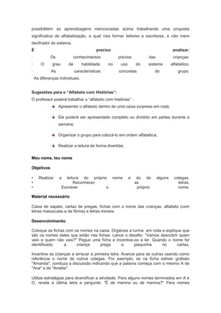 possibilitem as aprendizagens mencionadas acima trabalhando uma proposta
significativa de alfabetização, a qual visa formar leitores e escritores, e não mero
decifrador do sistema.
É                                       preciso                                       analisar:
·           Os           conhecimentos             prévios            das             crianças.
·    O      grau       de       habilidade    no     uso       do    sistema         alfabético.
·           As              características         concretas             do             grupo.
· As diferenças individuais.


Sugestões para o “Alfabeto com Histórias”:
O professor poderá trabalhar o “alfabeto com histórias” :
                 Apresentar o alfabeto dentro de uma caixa surpresa em roda;

                 Ele poderá ser apresentado completo ou dividido em partes durante a
                 semana;

                 Organizar o grupo para colocá-lo em ordem alfabética;

                 Realizar a leitura de forma divertida;

Meu nome, teu nome

Objetivos

•   Realizar     a     leitura do próprio nome             e    do de       alguns    colegas.
•                          Reconhecer                          as                       letras.
•                    Escrever            o                      próprio                 nome.

Material necessário

Caixa de sapato, cartaz de pregas, fichas com o nome das crianças, alfabeto (com
letras maiúsculas e de fôrma) e letras móveis.

Desenvolvimento

Coloque as fichas com os nomes na caixa. Organize a turma em roda e explique que
são os nomes deles que estão nas fichas. Lance o desafio: "Vamos descobrir quem
veio e quem não veio?" Pegue uma ficha e incentive-os a ler. Quando o nome for
identificado,    a     criança    prega      a       plaquinha    no      cartaz.

Incentive as crianças a arriscar a primeira letra. Avance para as outras usando como
referência o nome de outros colegas. Por exemplo, se na ficha estiver grafado
"Amanda", conduza a discussão indicando que a palavra começa com o mesmo A de
"Ana" e de "Amélia".

Utilize estratégias para diversificar a atividade. Para alguns nomes terminados em A e
O, revele a última letra e pergunte: "É de menino ou de menina?" Para nomes
 