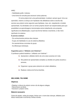 sala);
- Habilidades grafo- motoras;
- Uma fonte de consulta para escrever outras palavras.
            O nome próprio tem uma particularidade: é estável, sempre igual. Uma vez
aprendido, mesmo a criança com hipóteses não alfabéticas sobre a escrita não
escreve seu próprio nome segundo suas hipóteses, mas, sim, respeitando o modelo
apresentado. As atividades com os nomes próprios devem ser seqüenciadas para que
possibilitem as aprendizagens mencionadas acima trabalhando uma proposta
significativa de alfabetização, a qual visa formar leitores e escritores, e não mero
decifrador do sistema.
É preciso analisar:
· Os conhecimentos prévios das crianças.
· O grau de habilidade no uso do sistema alfabético.
· As características concretas do grupo.
· As diferenças individuais.


Sugestões para o “Alfabeto com Histórias”:
O professor poderá trabalhar o “alfabeto com histórias” :
               Apresentar o alfabeto dentro de uma caixa surpresa em roda;

               Ele poderá ser apresentado completo ou dividido em partes durante a
               semana;

               Organizar o grupo para colocá-lo em ordem alfabética;

               Realizar a leitura de forma divertida;




MEU NOME, TEU NOME

Objetivos

• Realizar a leitura do próprio nome e do de alguns colegas.
• Reconhecer as letras.
• Escrever o próprio nome.

Material necessário

Caixa de sapato, cartaz de pregas, fichas com o nome das crianças, alfabeto (com
letras maiúsculas e de fôrma) e letras móveis.
 