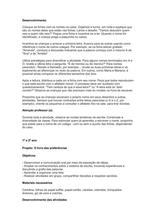 Desenvolvimento

Coloque as fichas com os nomes na caixa. Organize a turma em roda e explique que
são os nomes deles que estão nas fichas. Lance o desafio: "Vamos descobrir quem
veio e quem não veio?" Pegue uma ficha e incentive-os a ler. Quando o nome for
identificado, a criança prega a plaquinha no cartaz.

Incentive as crianças a arriscar a primeira letra. Avance para as outras usando como
referência o nome de outros colegas. Por exemplo, se na ficha estiver grafado
"Amanda", conduza a discussão indicando que a palavra começa com o mesmo A de
"Ana" e de "Amélia".

Utilize estratégias para diversificar a atividade. Para alguns nomes terminados em A e
O, revele a última letra e pergunte: "É de menino ou de menina?" Para nomes
parecidos - Renato e Reinaldo, por exemplo -, revele as duas primeiras letras e vá
explorando as diferenças no resto da palavra. Em outros, como Maria e Mariana, é
possível ainda comparar os diferentes tamanhos dos dois.

Após a leitura, distribua a cada um a ficha com seu nome. Peça que todos reproduzam
o que está escrito com o alfabeto móvel. O processo deve ser auxiliado com
questionamentos: "Tem certeza de que é essa letra?" ou "A letra está do „lado‟
correto?" Observe as crianças que não precisam mais do modelo na hora de escrever.

Proponha que as crianças escrevam o próprio nome em seus desenhos e outras
atividades. Sempre que houver confusões entre letras parecidas (o S e o Z, por
exemplo), oriente os pequenos a consultar o alfabeto fixo na sala para tirar dúvidas.

Atenção professor (a):

Durante toda a atividade, observe as muitas tentativas de escrita. Contemple a
diversidade da classe. Para estimular quem já aprendeu a escrever o nome, proponha
que passe para o nome de um colega - com ou sem o auxílio das fichas, dependendo
do caso.



1º e 2º ano

Projeto: O livro das preferências

Objetivos

- Desenvolver a comunicação oral por meio da exposição de idéias.
- Ampliar os conhecimentos sobre o sistema de escrita, trocando experiências e
discutindo a grafia das palavras.
- Aprender a organizar uma lista.
- Realizar atividades em grupo, compartilhar decisões e respeitar opiniões.

Materiais necessários

Cartolina, folhas de papel sulfite, papel-cartão, canetas, coloridas, brinquedos
diversos, giz de cera e crachás.

Desenvolvimento das atividades
 