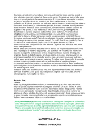 Comece o projeto com uma roda de conversa, estimulando todos a contar a você e
aos colegas o que mais gostam de fazer ou de comer. A maioria vai querer falar sobre
isso, e provavelmente de forma desorganizada. É hora então de apresentar o projeto,
sugerindo a confecção de um produto a ser feito coletivamente: o livro das
preferências. Explique que cada um terá uma página contendo as informações sobre o
brinquedo mais querido, a comida mais gostosa, a música favorita e assim por diante.
Para decidir os itens que serão contemplados, converse com a classe e coloque as
sugestões no quadro. A lista pode incluir filmes, brincadeiras, personagens etc.
Escolhidos os tópicos, peça que cada um fale sobre os temas. Vá anotando as
citações em uma cartolina, com letras grandes e legíveis. Uma boa maneira de
estimular o discurso é fazer perguntas: qual é seu personagem preferido? De que
brinquedo você mais gosta? Estimule os colegas a comentar, socializando as opiniões
(Você pensa a mesma coisa que seu colega? Por quê? Qual é sua opinião?). Para a
conversa ficar mais animada, sugira que todos tragam de casa os objetos
mencionados para compartilhá-los com a turma. Organize uma atividade para essa
troca de experiências.
Monte a lista em uma folha de sulfite com os itens a ser respondidos brinquedo, fruta
etc. Faça cópias e distribua as páginas. Leia os temas em voz alta para não haver
dúvidas e proponha a elaboração oral da listagem antes do registro. Em seguida,
organize duplas de trabalho para a produção escrita e deixe as crianças usarem as
próprias concepções. Uma vai ajudar a outra, mas é preciso intervir para levá-las a
refletir sobre a maneira de grafar as palavras. O melhor modo de proceder é perguntar
por que optaram por determinada letra e fazê-las utilizar o que já conhecem,
comparando as sílabas usadas com as vistas em outros contextos. Peça que leiam o
próprio registro. Assim é possível observar a ausência de uma letra ou a necessidade
de alterar algumas delas.
Antes de partir para a confecção do livro, leve algumas obras infantis para a classe,
como as de contos, para que a organização das páginas seja observada. Chame
atenção para a numeração e o índice.


Produto final
- Livro
Para a publicação ficar bem acabada, é recomendável que a lista seja passada a
limpo e que as páginas contenham ilustrações, o nome e um auto- retrato. A turma
deverá decidir qual será o título, o visual e as cores da capa e das páginas. Realize
intervenções para ajudar na organização da publicação, ensinando a numerar as
páginas e a fazer o índice. Como haverá apenas um exemplar, deixe-o disponível para
o grupo consultar nos momentos livres e, em seguida, organize um rodízio para que
todos o levem para casa e leiam com os familiares

Atenção Professor (a):Observe se as crianças conseguem se expressar oralmente e
como interagem com os colegas quando eles estão fazendo a exposição. Observe se
avançaram em relação à escrita, a primeira lista certamente será feita com sua ajuda.
 Mas na preparação da versão final você poderá conferir os avanços em relação aos
   procedimentos de “escritor” e ao conhecimento sobre a confecção de um livro.




                             MATEMÁTICA – 2º Ano

                            NÚMEROS E OPERAÇÕES
 