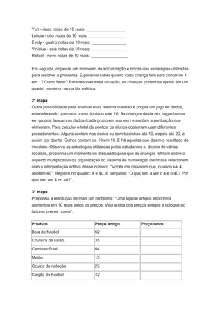 Yuri - duas notas de 10 reais: _________________
Leticia - oito notas de 10 reais: ________________
Evely - quatro notas de 10 reais: _______________
Vinicius - seis notas de 10 reais: _______________
Rafael - nove notas de 10 reais: ________________


Em seguida, organize um momento de socialização e trocas das estratégias utilizadas
para resolver o problema. É possível saber quanto cada criança tem sem contar de 1
em 1? Como fazer? Para resolver essa situação, as crianças podem se apoiar em um
quadro numérico ou na fita métrica.

2ª etapa
Outra possibilidade para analisar essa mesma questão é propor um jogo de dados,
estabelecendo que cada ponto do dado vale 10. As crianças desta vez, organizadas
em grupos, lançam os dados (cada grupo em sua vez) e anotam a pontuação que
obtiveram. Para calcular o total de pontos, os alunos costumam usar diferentes
procedimentos. Alguns contam nos dedos ou com tracinhos até 10, depois até 20, e
assim por diante. Outros contam de 10 em 10. E há aqueles que dizem o resultado de
imediato. Observe as estratégias utilizadas pelos estudantes e, depois de várias
rodadas, proponha um momento de discussão para que as crianças reflitam sobre o
aspecto multiplicativo da organização do sistema de numeração decimal e relacionem
com a interpretação aditiva desse número. "Vocês me disseram que, quando sai 4,
anotam 40". Registre no quadro: 4 e 40. E pergunte: "O que tem a ver o 4 e o 40? Por
que tem um 4 no 40?".

3ª etapa
Proponha a resolução de mais um problema: "Uma loja de artigos esportivos
aumentou em 10 reais todos os preços. Veja a lista dos preços antigos e coloque ao
lado os preços novos".

Produto                           Preço antigo             Preço novo
Bola de futebol                   62

Chuteira de salão                 35

Camisa oficial                    84

Meião                             15

Óculos de natação                 23

Calção de futebol                 42
 