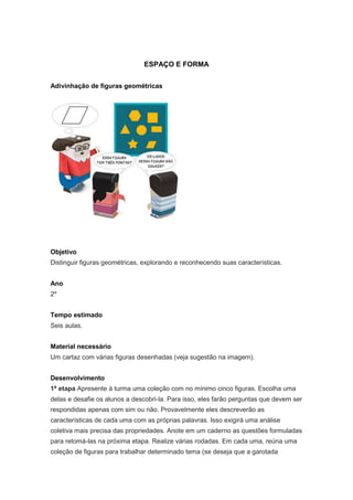 ESPAÇO E FORMA


Adivinhação de figuras geométricas




Objetivo
Distinguir figuras geométricas, explorando e reconhecendo suas características.


Ano
2º


Tempo estimado
Seis aulas.


Material necessário
Um cartaz com várias figuras desenhadas (veja sugestão na imagem).


Desenvolvimento
1ª etapa Apresente à turma uma coleção com no mínimo cinco figuras. Escolha uma
delas e desafie os alunos a descobri-la. Para isso, eles farão perguntas que devem ser
respondidas apenas com sim ou não. Provavelmente eles descreverão as
características de cada uma com as próprias palavras. Isso exigirá uma análise
coletiva mais precisa das propriedades. Anote em um caderno as questões formuladas
para retomá-las na próxima etapa. Realize várias rodadas. Em cada uma, reúna uma
coleção de figuras para trabalhar determinado tema (se deseja que a garotada
 