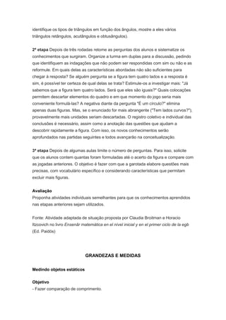 identifique os tipos de triângulos em função dos ângulos, mostre a eles vários
triângulos retângulos, acutângulos e obtusângulos).


2ª etapa Depois de três rodadas retome as perguntas dos alunos e sistematize os
conhecimentos que surgiram. Organize a turma em duplas para a discussão, pedindo
que identifiquem as indagações que não podem ser respondidas com sim ou não e as
reformule. Em quais delas as características abordadas não são suficientes para
chegar à resposta? Se alguém pergunta se a figura tem quatro lados e a resposta é
sim, é possível ter certeza de qual delas se trata? Estimule-os a investigar mais: "Já
sabemos que a figura tem quatro lados. Será que eles são iguais?" Quais colocações
permitem descartar elementos do quadro e em que momento do jogo seria mais
conveniente formulá-las? A negativa diante da pergunta "É um círculo?" elimina
apenas duas figuras. Mas, se o enunciado for mais abrangente ("Tem lados curvos?"),
provavelmente mais unidades seriam descartadas. O registro coletivo e individual das
conclusões é necessário, assim como a anotação das questões que ajudam a
descobrir rapidamente a figura. Com isso, os novos conhecimentos serão
aprofundados nas partidas seguintes e todos avançarão na conceitualização.


3ª etapa Depois de algumas aulas limite o número de perguntas. Para isso, solicite
que os alunos contem quantas foram formuladas até o acerto da figura e compare com
as jogadas anteriores. O objetivo é fazer com que a garotada elabore questões mais
precisas, com vocabulário específico e considerando características que permitam
excluir mais figuras.


Avaliação
Proponha atividades individuais semelhantes para que os conhecimentos aprendidos
nas etapas anteriores sejam utilizados.


Fonte: Atividade adaptada de situação proposta por Claudia Broitman e Horacio
Itzcovich no livro Ensenãr matemática en el nível inicial y en el primer ciclo de la egb
(Ed. Paidós)




                             GRANDEZAS E MEDIDAS


Medindo objetos estáticos


Objetivo
- Fazer comparação de comprimento.
 