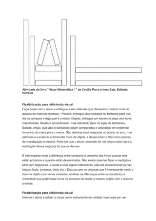 Atividade do livro "Hacer Matemática 1" de Cecilia Parra e Irma Saiz. Editorial
Estrada



Flexibilização para deficiência visual
Faça dupla com o aluno e entregue a ele materiais que ofereçam o mesmo nível de
desafio do material impresso. Primeiro, entregue dois pedaços de barbante para que
ele os compare e diga qual é o maior. Depois, entregue um terceiro e peça uma nova
classificação. Repita o procedimento, mas utilizando lápis no lugar de barbantes.
Solicite, então, que lápis e barbantes sejam comparados e colocados em ordem de
tamanho, do maior para o menor. Não restrinja suas respostas ao acerto ou erro, mas
estimule-o a explorar a dimensão física do objeto, a desenvolver o tato como recurso
de investigação e medida. Pode ser que o aluno necessite de um tempo maior para a
realização dessa proposta do que os demais.


É interessante notar a diferença entre comparar o tamanho dos livros quando eles
estão próximos e quando estão desalinhados. Não sendo possível fazer a medição a
olho com segurança, a saída é usar algum instrumento, seja ele convencional ou não
(régua, lápis, barbante, dedo etc.). Discuta com as crianças que é interessante medir o
mesmo objeto com várias unidades, analisar as diferenças entre os resultados e
considerar que pode haver erros no processo de medir o mesmo objeto com a mesma
unidade.


Flexibilização para deficiência visual
Oriente o aluno a utilizar o corpo como instrumento de medida. Isso pode ser um
 