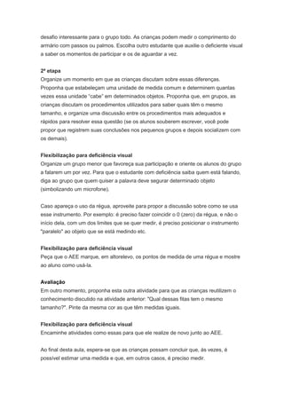 desafio interessante para o grupo todo. As crianças podem medir o comprimento do
armário com passos ou palmos. Escolha outro estudante que auxilie o deficiente visual
a saber os momentos de participar e os de aguardar a vez.


2ª etapa
Organize um momento em que as crianças discutam sobre essas diferenças.
Proponha que estabeleçam uma unidade de medida comum e determinem quantas
vezes essa unidade “cabe” em determinados objetos. Proponha que, em grupos, as
crianças discutam os procedimentos utilizados para saber quais têm o mesmo
tamanho, e organize uma discussão entre os procedimentos mais adequados e
rápidos para resolver essa questão (se os alunos souberem escrever, você pode
propor que registrem suas conclusões nos pequenos grupos e depois socializem com
os demais).


Flexibilização para deficiência visual
Organize um grupo menor que favoreça sua participação e oriente os alunos do grupo
a falarem um por vez. Para que o estudante com deficiência saiba quem está falando,
diga ao grupo que quem quiser a palavra deve segurar determinado objeto
(simbolizando um microfone).


Caso apareça o uso da régua, aproveite para propor a discussão sobre como se usa
esse instrumento. Por exemplo: é preciso fazer coincidir o 0 (zero) da régua, e não o
início dela, com um dos limites que se quer medir, é preciso posicionar o instrumento
"paralelo" ao objeto que se está medindo etc.


Flexibilização para deficiência visual
Peça que o AEE marque, em altorelevo, os pontos de medida de uma régua e mostre
ao aluno como usá-la.


Avaliação
Em outro momento, proponha esta outra atividade para que as crianças reutilizem o
conhecimento discutido na atividade anterior: "Qual dessas fitas tem o mesmo
tamanho?". Pinte da mesma cor as que têm medidas iguais.


Flexibilização para deficiência visual
Encaminhe atividades como essas para que ele realize de novo junto ao AEE.


Ao final desta aula, espera-se que as crianças possam concluir que, às vezes, é
possível estimar uma medida e que, em outros casos, é preciso medir.
 