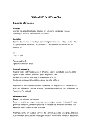 TRATAMENTO DA INFORMAÇÃO


Buscando informações

Objetivo
Avançar nas possibilidades de localizar, ler, selecionar e organizar variadas
informações contidas em diferentes portadores.


Conteúdo
Localização, leitura e interpretação de informação matemática contida em diferentes
comprovantes de pagamento: supermercado, passagem de ônibus, entrada de
cinema, etc.


Anos
1º ao 3º Ano


Tempo estimado
Aproximadamente 6 aulas


Material necessário
Cupons fiscais (notinhas de caixa) de diferentes lugares e produtos: supermercado,
loja de roupas, farmácia, papelaria, posto de gasolina, etc.
Embalagens diversas: leite, achocolatado, óleo, arroz, etc.
Contas de concessionárias públicas: água, luz, gás, telefone.


Importante: o material pode variar de acordo com sua disponibilidade na comunidade
em que a escola está inserida. Antes de propor essas atividades, peça aos alunos que
“colecionem” o material.


Desenvolvimento
Etapa 1 – analisando embalagens
Peça que as crianças tragam para a escola embalagens vazias e limpas de diversos
produtos - remédios, alimentos, produtos de limpeza - de diferentes tamanhos. Por
exemplo, achocolatado de 400g e de 800g.


Organize a turma em grupos e entregue 4 a 5 embalagens para cada grupo. Proponha
que encontrem e circulem na embalagem todas as informações numéricas disponíveis.
 