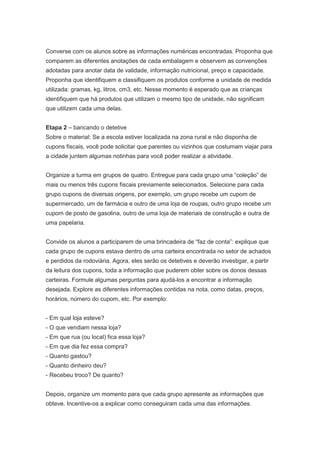 Converse com os alunos sobre as informações numéricas encontradas. Proponha que
comparem as diferentes anotações de cada embalagem e observem as convenções
adotadas para anotar data de validade, informação nutricional, preço e capacidade.
Proponha que identifiquem e classifiquem os produtos conforme a unidade de medida
utilizada: gramas, kg, litros, cm3, etc. Nesse momento é esperado que as crianças
identifiquem que há produtos que utilizam o mesmo tipo de unidade, não significam
que utilizem cada uma delas.


Etapa 2 – bancando o detetive
Sobre o material: Se a escola estiver localizada na zona rural e não disponha de
cupons fiscais, você pode solicitar que parentes ou vizinhos que costumam viajar para
a cidade juntem algumas notinhas para você poder realizar a atividade.


Organize a turma em grupos de quatro. Entregue para cada grupo uma “coleção” de
mais ou menos três cupons fiscais previamente selecionados. Selecione para cada
grupo cupons de diversas origens, por exemplo, um grupo recebe um cupom de
supermercado, um de farmácia e outro de uma loja de roupas, outro grupo recebe um
cupom de posto de gasolina, outro de uma loja de materiais de construção e outra de
uma papelaria.


Convide os alunos a participarem de uma brincadeira de “faz de conta”: explique que
cada grupo de cupons estava dentro de uma carteira encontrada no setor de achados
e perdidos da rodoviária. Agora, eles serão os detetives e deverão investigar, a partir
da leitura dos cupons, toda a informação que puderem obter sobre os donos dessas
carteiras. Formule algumas perguntas para ajudá-los a encontrar a informação
desejada. Explore as diferentes informações contidas na nota, como datas, preços,
horários, número do cupom, etc. Por exemplo:


- Em qual loja esteve?
- O que vendiam nessa loja?
- Em que rua (ou local) fica essa loja?
- Em que dia fez essa compra?
- Quanto gastou?
- Quanto dinheiro deu?
- Recebeu troco? De quanto?


Depois, organize um momento para que cada grupo apresente as informações que
obteve. Incentive-os a explicar como conseguiram cada uma das informações.
 