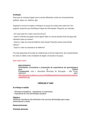 Avaliação
Peça que as crianças tragam para a escola diferentes contas de concessionárias
públicas: água, luz, telefone, gás.


Organize a turma em duplas e entregue um grupo de contas para cada uma. Em
seguida, proponha que identifiquem algumas informações. Pergunte, por exemplo:


- Em qual casa há o maior consumo de luz?
- Qual é a família que gasta menos água? Mais ou menos quantos litros de água são
utilizados todos os meses?
- Qual é o valor da conta de telefone mais barata? Quantos pulsos essa família
utilizou?
- Qual é o valor da assinatura do telefone?


Formule perguntas em função do material que você tem disponível, das características
de cada um deles e das condições da região, da escola e do grupo.

Quer saber mais?

       BIBLIOGRAFIA
       Orientações curriculares e proposição de expectativas de aprendizagem
       para                                  o                               Ensino
       Fundamental: ciclo I. Secretaria Municipal de Educação – São Paulo:
       SME/DOT,                                                               2007.
       http://educacao.prefeitura.sp.gov.br/WebModuleInformes/interfaceInformesCha
       madaAction.do


                                  CIÊNCIAS 2º ANO

A criança e saúde

- Alimentos energéticos , reguladores e construtores.
- Importância de uma alimentação saudável.

Objetivo:
Identificar importância dos alimentos e de uma boa alimentação para nossa
sobrevivência e saúde.

Desenvolvimento:

Pirâmide alimentar
 