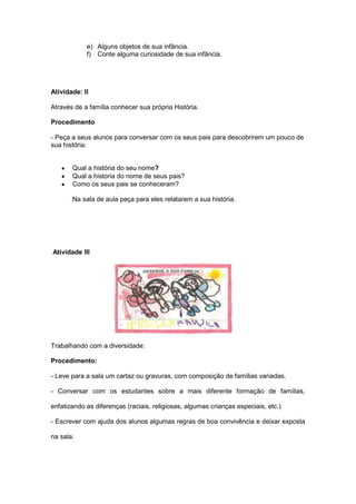 e) Alguns objetos de sua infância.
            f) Conte alguma curiosidade de sua infância.




Atividade: II

Através de a família conhecer sua própria História.

Procedimento

- Peça a seus alunos para conversar com os seus pais para descobrirem um pouco de
sua história:


       Qual a história do seu nome?
       Qual a historia do nome de seus pais?
       Como os seus pais se conheceram?

       Na sala de aula peça para eles relatarem a sua história.




Atividade III




Trabalhando com a diversidade:

Procedimento:

- Leve para a sala um cartaz ou gravuras, com composição de famílias variadas.

- Conversar com os estudantes sobre a mais diferente formação de famílias,

enfatizando as diferenças (raciais, religiosas, algumas crianças especiais, etc.)

- Escrever com ajuda dos alunos algumas regras de boa convivência e deixar exposta

na sala.
 