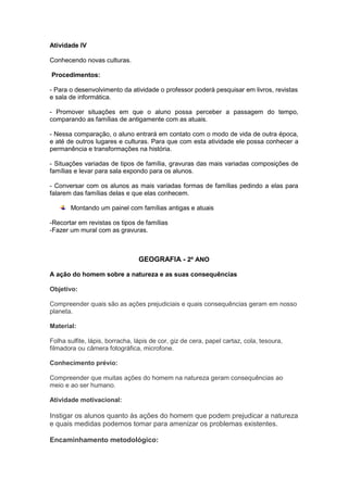 Atividade IV

Conhecendo novas culturas.

Procedimentos:

- Para o desenvolvimento da atividade o professor poderá pesquisar em livros, revistas
e sala de informática.

- Promover situações em que o aluno possa perceber a passagem do tempo,
comparando as famílias de antigamente com as atuais.

- Nessa comparação, o aluno entrará em contato com o modo de vida de outra época,
e até de outros lugares e culturas. Para que com esta atividade ele possa conhecer a
permanência e transformações na história.

- Situações variadas de tipos de família, gravuras das mais variadas composições de
famílias e levar para sala expondo para os alunos.

- Conversar com os alunos as mais variadas formas de famílias pedindo a elas para
falarem das famílias delas e que elas conhecem.

       Montando um painel com famílias antigas e atuais

-Recortar em revistas os tipos de famílias
-Fazer um mural com as gravuras.



                                 GEOGRAFIA - 2º ANO

A ação do homem sobre a natureza e as suas consequências

Objetivo:

Compreender quais são as ações prejudiciais e quais consequências geram em nosso
planeta.

Material:

Folha sulfite, lápis, borracha, lápis de cor, giz de cera, papel cartaz, cola, tesoura,
filmadora ou câmera fotográfica, microfone.

Conhecimento prévio:

Compreender que muitas ações do homem na natureza geram consequências ao
meio e ao ser humano.

Atividade motivacional:

Instigar os alunos quanto às ações do homem que podem prejudicar a natureza
e quais medidas podemos tomar para amenizar os problemas existentes.

Encaminhamento metodológico:
 