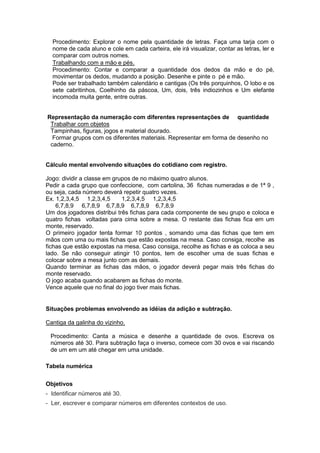 Procedimento: Explorar o nome pela quantidade de letras. Faça uma tarja com o
  nome de cada aluno e cole em cada carteira, ele irá visualizar, contar as letras, ler e
  comparar com outros nomes.
  Trabalhando com a mão e pés.
  Procedimento: Contar e comparar a quantidade dos dedos da mão e do pé,
  movimentar os dedos, mudando a posição. Desenhe e pinte o pé e mão.
  Pode ser trabalhado também calendário e cantigas (Os três porquinhos, O lobo e os
  sete cabritinhos, Coelhinho da páscoa, Um, dois, três indiozinhos e Um elefante
  incomoda muita gente, entre outras.


Representação da numeração com diferentes representações de quantidade
 Trabalhar com objetos
 Tampinhas, figuras, jogos e material dourado.
  Formar grupos com os diferentes materiais. Representar em forma de desenho no
 caderno.


Cálculo mental envolvendo situações do cotidiano com registro.

Jogo: dividir a classe em grupos de no máximo quatro alunos.
Pedir a cada grupo que confeccione, com cartolina, 36 fichas numeradas e de 1ª 9 ,
ou seja, cada número deverá repetir quatro vezes.
Ex. 1,2,3,4,5 1,2,3,4,5      1,2,3,4,5 1,2,3,4,5
    6,7,8,9 6,7,8,9 6,7,8,9 6,7,8,9 6,7,8,9
Um dos jogadores distribui três fichas para cada componente de seu grupo e coloca e
quatro fichas voltadas para cima sobre a mesa. O restante das fichas fica em um
monte, reservado.
O primeiro jogador tenta formar 10 pontos , somando uma das fichas que tem em
mãos com uma ou mais fichas que estão expostas na mesa. Caso consiga, recolhe as
fichas que estão expostas na mesa. Caso consiga, recolhe as fichas e as coloca a seu
lado. Se não conseguir atingir 10 pontos, tem de escolher uma de suas fichas e
colocar sobre a mesa junto com as demais.
Quando terminar as fichas das mãos, o jogador deverá pegar mais três fichas do
monte reservado.
O jogo acaba quando acabarem as fichas do monte.
Vence aquele que no final do jogo tiver mais fichas.


Situações problemas envolvendo as idéias da adição e subtração.

Cantiga da galinha do vizinho.

 Procedimento: Canta a música e desenhe a quantidade de ovos. Escreva os
 números até 30. Para subtração faça o inverso, comece com 30 ovos e vai riscando
 de um em um até chegar em uma unidade.

Tabela numérica


Objetivos
- Identificar números até 30.
- Ler, escrever e comparar números em diferentes contextos de uso.
 