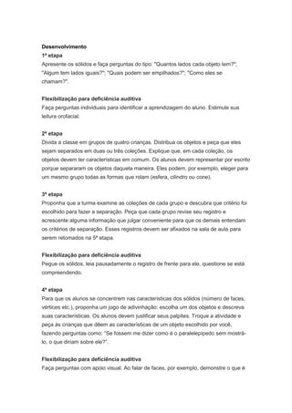 Desenvolvimento
1ª etapa
Apresente os sólidos e faça perguntas do tipo: "Quantos lados cada objeto tem?";
"Algum tem lados iguais?"; "Quais podem ser empilhados?"; "Como eles se
chamam?".


Flexibilização para deficiência auditiva
Faça perguntas individuais para identificar a aprendizagem do aluno. Estimule sua
leitura orofacial.


2ª etapa
Divida a classe em grupos de quatro crianças. Distribua os objetos e peça que eles
sejam separados em duas ou três coleções. Explique que, em cada coleção, os
objetos devem ter características em comum. Os alunos devem representar por escrito
porque separaram os objetos daquela maneira. Eles podem, por exemplo, eleger para
um mesmo grupo todas as formas que rolam (esfera, cilindro ou cone).


3ª etapa
Proponha que a turma examine as coleções de cada grupo e descubra que critério foi
escolhido para fazer a separação. Peça que cada grupo revise seu registro e
acrescente alguma informação que julgar conveniente para que os demais entendam
os critérios de separação. Esses registros devem ser afixados na sala de aula para
serem retomados na 5ª etapa.


Flexibilização para deficiência auditiva
Pegue os sólidos, leia pausadamente o registro de frente para ele, questione se está
compreendendo.


4ª etapa
Para que os alunos se concentrem nas características dos sólidos (número de faces,
vértices etc.), proponha um jogo de adivinhação: escolha um dos objetos e descreva
suas características. Os alunos devem justificar seus palpites. Troque a atividade e
peça às crianças que dêem as características de um objeto escolhido por você,
fazendo perguntas como: “Se fossem me dizer como é o paralelepípedo sem mostrá-
lo, o que diriam sobre ele?”.


Flexibilização para deficiência auditiva
Faça perguntas com apoio visual. Ao falar de faces, por exemplo, demonstre o que é
 