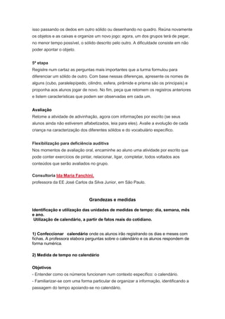 isso passando os dedos em outro sólido ou desenhando no quadro. Reúna novamente
os objetos e as caixas e organize um novo jogo: agora, um dos grupos terá de pegar,
no menor tempo possível, o sólido descrito pelo outro. A dificuldade consiste em não
poder apontar o objeto.


5ª etapa
Registre num cartaz as perguntas mais importantes que a turma formulou para
diferenciar um sólido de outro. Com base nessas diferenças, apresente os nomes de
alguns (cubo, paralelepípedo, cilindro, esfera, pirâmide e prisma são os principais) e
proponha aos alunos jogar de novo. No fim, peça que retomem os registros anteriores
e listem características que podem ser observadas em cada um.


Avaliação
Retome a atividade de adivinhação, agora com informações por escrito (se seus
alunos ainda não estiverem alfabetizados, leia para eles). Avalie a evolução de cada
criança na caracterização dos diferentes sólidos e do vocabulário específico.


Flexibilização para deficiência auditiva
Nos momentos de avaliação oral, encaminhe ao aluno uma atividade por escrito que
pode conter exercícios de pintar, relacionar, ligar, completar, todos voltados aos
conteúdos que serão avaliados no grupo.

Consultoria Ida Maria Fanchini,
professora da EE José Carlos da Silva Junior, em São Paulo.



                               Grandezas e medidas

Identificação e utilização das unidades de medidas de tempo: dia, semana, mês
e ano.
 Utilização de calendário, a partir de fatos reais do cotidiano.


1) Confeccionar calendário onde os alunos irão registrando os dias e meses com
fichas. A professora elabora perguntas sobre o calendário e os alunos respondem de
forma numérica.

2) Medida de tempo no calendário


Objetivos
- Entender como os números funcionam num contexto específico: o calendário.
- Familiarizar-se com uma forma particular de organizar a informação, identificando a
passagem do tempo apoiando-se no calendário.
 