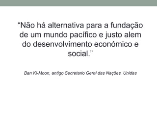 “Não há alternativa para a fundação
de um mundo pacífico e justo alem
do desenvolvimento económico e
social.”
Ban Ki-Moon, antigo Secretario Geral das Nações Unidas
 