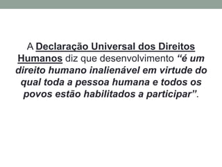 A Declaração Universal dos Direitos
Humanos diz que desenvolvimento “é um
direito humano inalienável em virtude do
qual toda a pessoa humana e todos os
povos estão habilitados a participar”.
 
